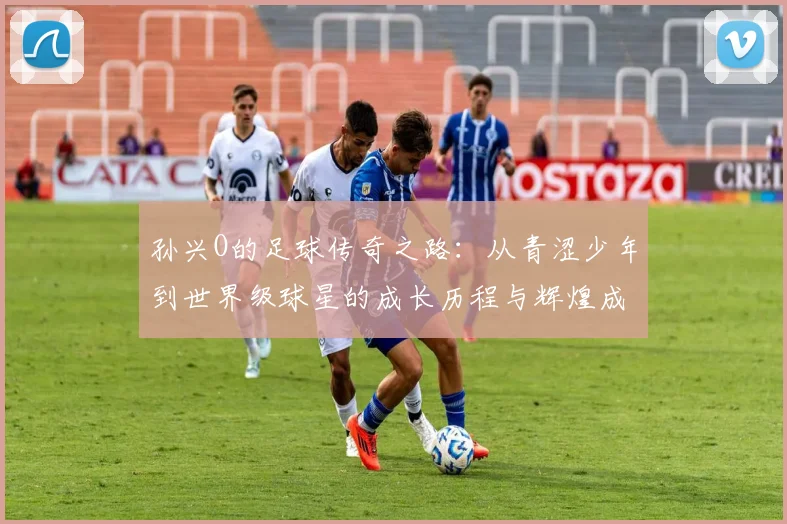 孙兴O的足球传奇之路：从青涩少年到世界级球星的成长历程与辉煌成就