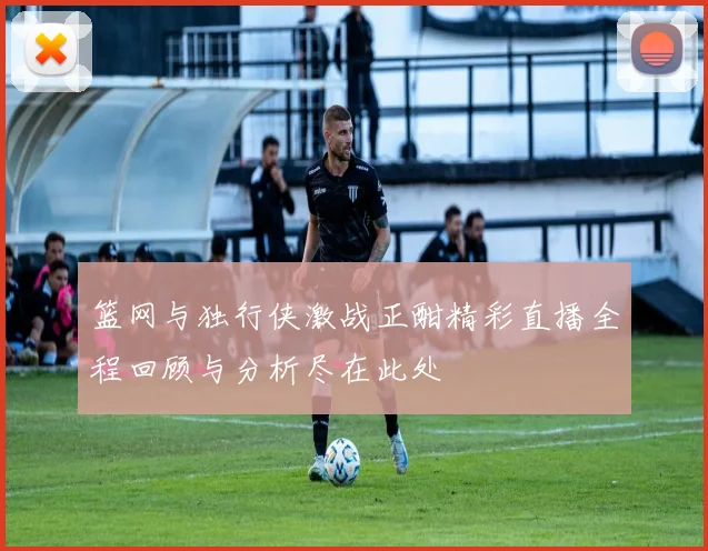 篮网与独行侠激战正酣精彩直播全程回顾与分析尽在此处