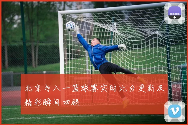 北京与八一篮球赛实时比分更新及精彩瞬间回顾