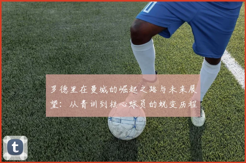 罗德里在曼城的崛起之路与未来展望：从青训到核心球员的蜕变历程