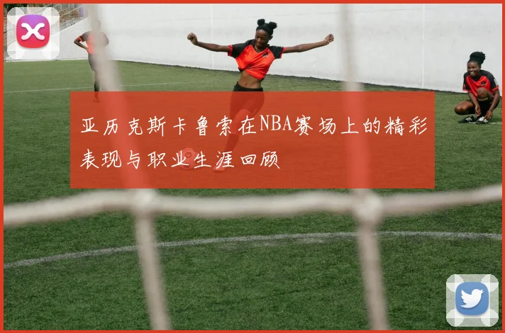 亚历克斯卡鲁索在NBA赛场上的精彩表现与职业生涯回顾