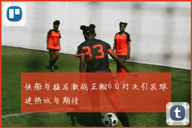 快船与猛龙激战正酣6日对决引发球迷热议与期待