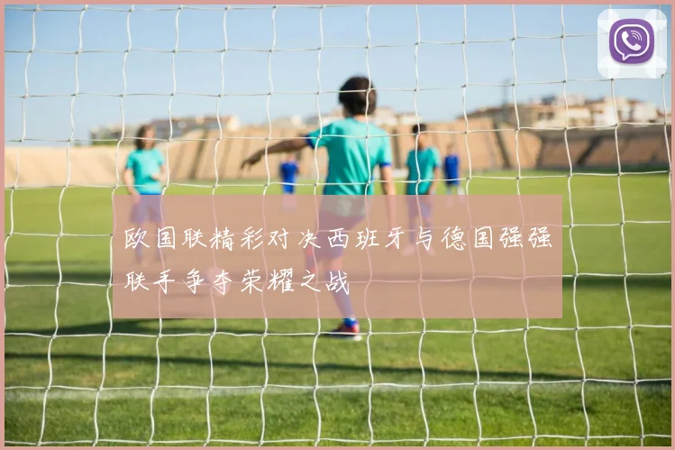 欧国联精彩对决西班牙与德国强强联手争夺荣耀之战