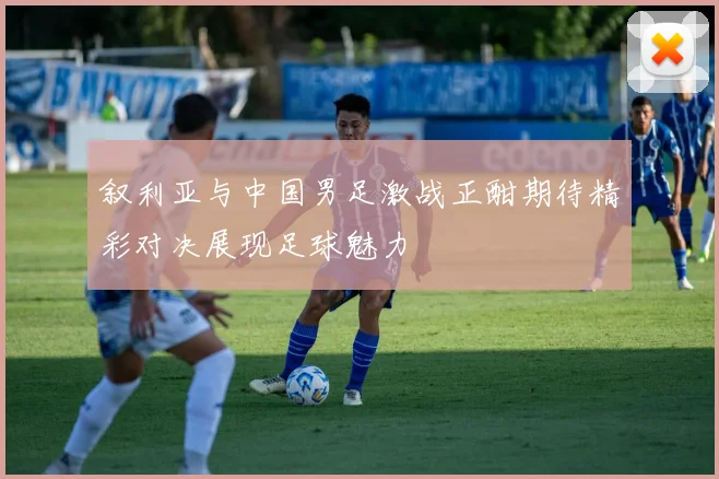 叙利亚与中国男足激战正酣期待精彩对决展现足球魅力