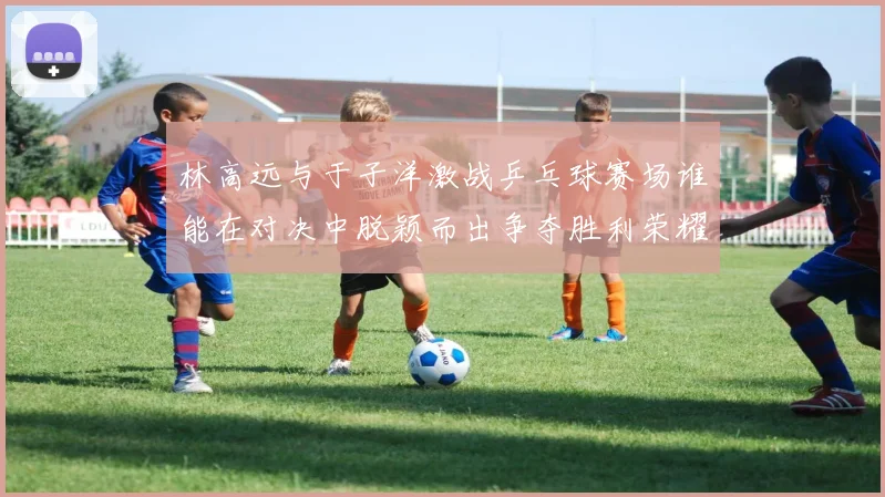 林高远与于子洋激战乒乓球赛场谁能在对决中脱颖而出争夺胜利荣耀