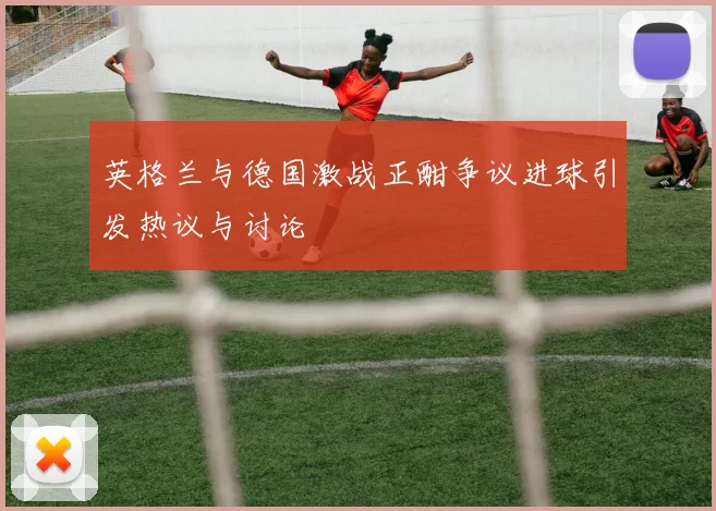 英格兰与德国激战正酣争议进球引发热议与讨论