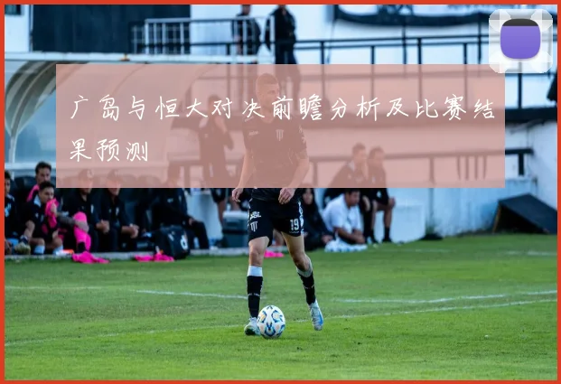 广岛与恒大对决前瞻分析及比赛结果预测