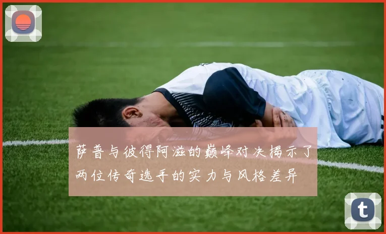 萨普与彼得阿滋的巅峰对决揭示了两位传奇选手的实力与风格差异