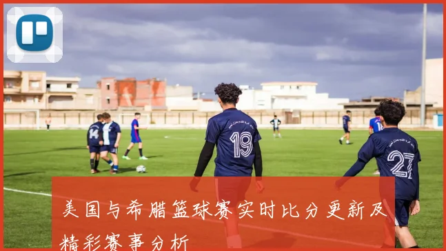 美国与希腊篮球赛实时比分更新及精彩赛事分析