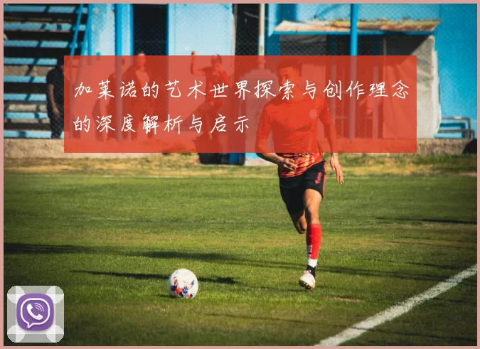 加莱诺的艺术世界探索与创作理念的深度解析与启示