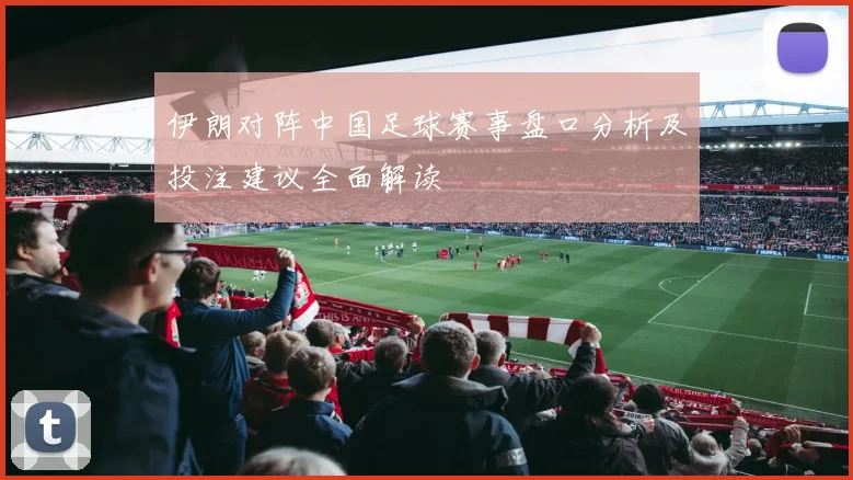 伊朗对阵中国足球赛事盘口分析及投注建议全面解读