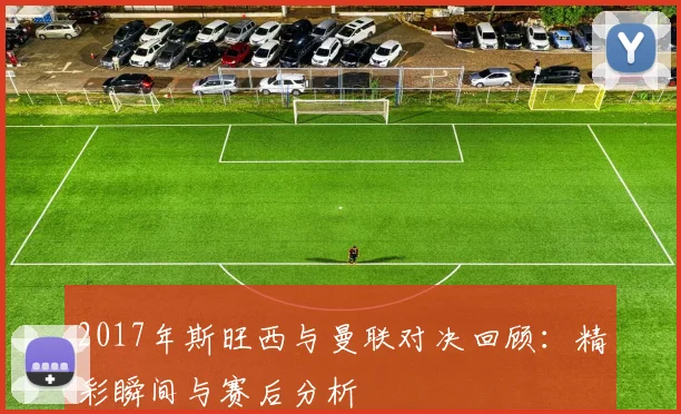 2017年斯旺西与曼联对决回顾：精彩瞬间与赛后分析