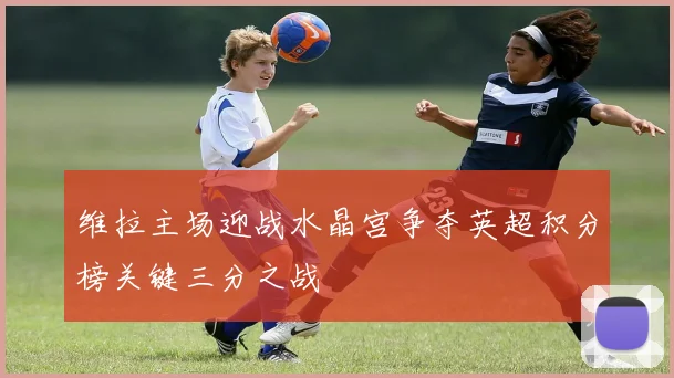 维拉主场迎战水晶宫争夺英超积分榜关键三分之战