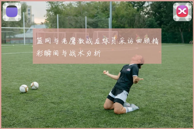 篮网与老鹰激战后球员采访回顾精彩瞬间与战术分析