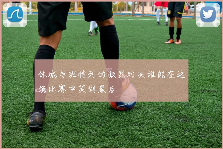 休城与班特列的激烈对决谁能在这场比赛中笑到最后