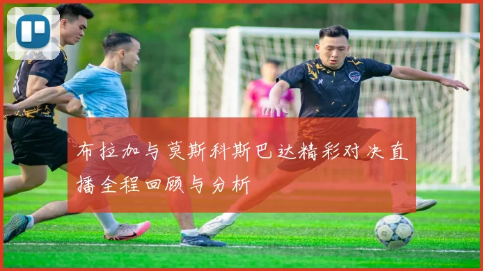 布拉加与莫斯科斯巴达精彩对决直播全程回顾与分析