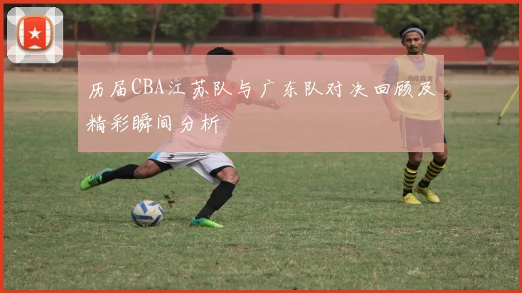 历届CBA江苏队与广东队对决回顾及精彩瞬间分析