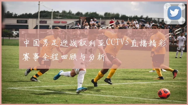 中国男足迎战叙利亚CCTV5直播精彩赛事全程回顾与分析