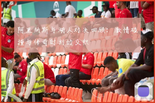 阿里纳斯与湖人对决回顾：激情碰撞与传奇时刻的交织