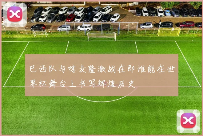 巴西队与喀麦隆激战在即谁能在世界杯舞台上书写辉煌历史