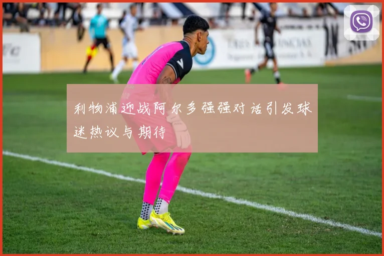 利物浦迎战阿尔多强强对话引发球迷热议与期待