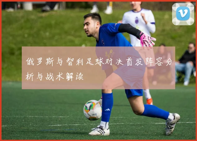 俄罗斯与智利足球对决首发阵容分析与战术解读