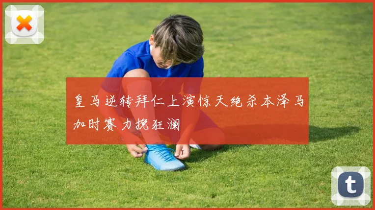皇马逆转拜仁上演惊天绝杀本泽马加时赛力挽狂澜