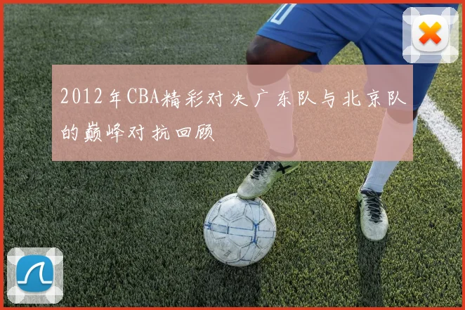 2012年CBA精彩对决广东队与北京队的巅峰对抗回顾
